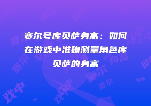 赛尔号库贝萨身高：如何在游戏中准确测量角色库贝萨的身高