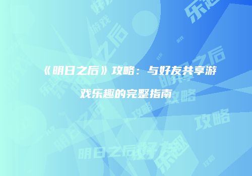 《明日之后》攻略：与好友共享游戏乐趣的完整指南