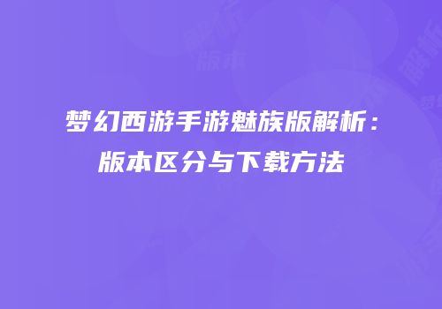 梦幻西游手游魅族版解析：版本区分与下载方法