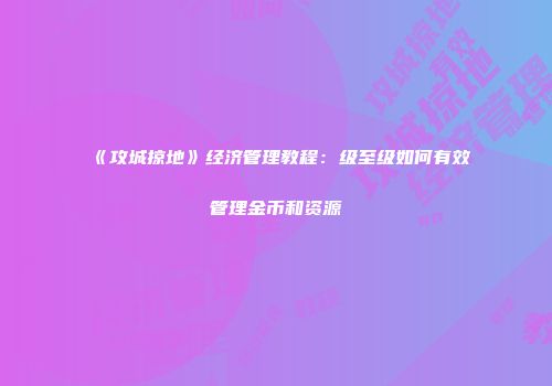 《攻城掠地》经济管理教程：级至级如何有效管理金币和资源