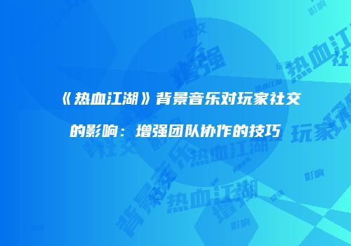《热血江湖》背景音乐对玩家社交的影响：增强团队协作的技巧