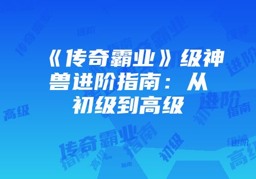 《传奇霸业》级神兽进阶指南：从初级到高级