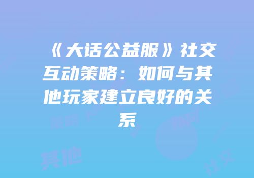 《大话公益服》社交互动策略:如何与其他玩家建立良好的关系