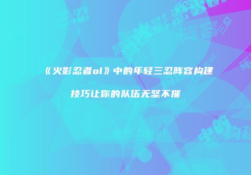《火影忍者ol》中的年轻三忍阵容构建技巧让你的队伍无坚不摧