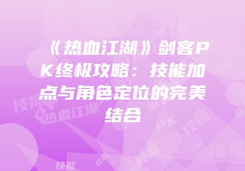 《热血江湖》剑客PK终极攻略：技能加点与角色定位的完美结合
