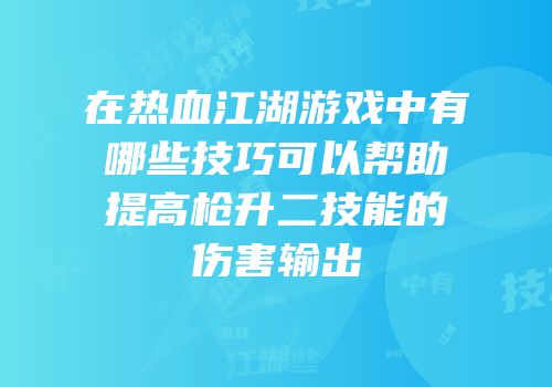 在热血江湖游戏中有哪些技巧可以帮助提高枪升二技能的伤害输出