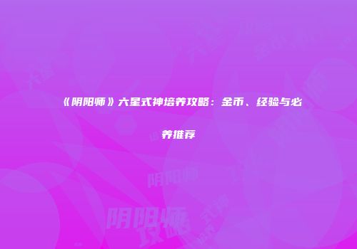 《阴阳师》六星式神培养攻略：金币、经验与必养推荐