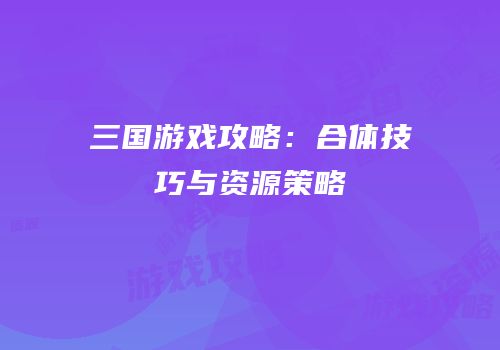 三国游戏攻略：合体技巧与资源策略
