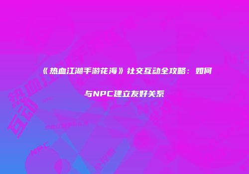 《热血江湖手游花海》社交互动全攻略：如何与NPC建立友好关系