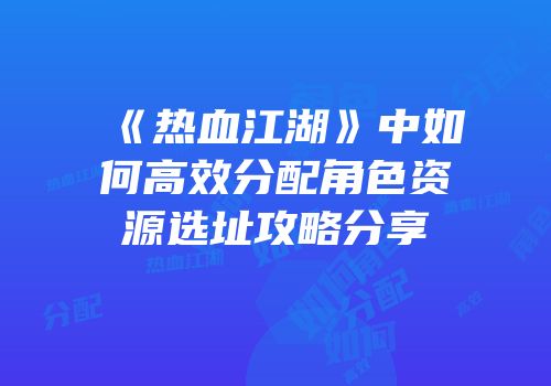 《热血江湖》中如何高效分配角色资源选址攻略分享