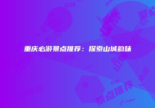 重庆必游景点推荐：探索山城韵味