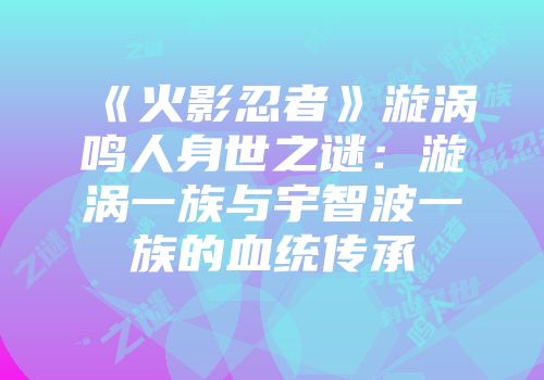 《火影忍者》漩涡鸣人身世之谜：漩涡一族与宇智波一族的血统传承
