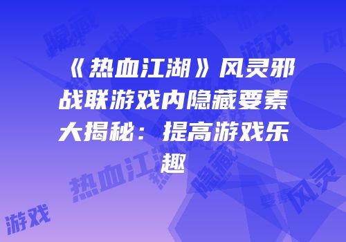 《热血江湖》风灵邪战联游戏内隐藏要素大揭秘：提高游戏乐趣
