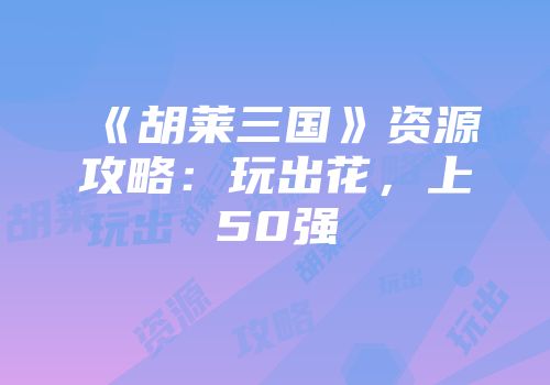 《胡莱三国》资源攻略：玩出花，上50强