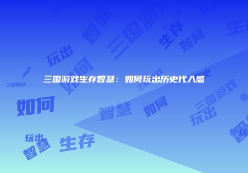 三国游戏生存智慧：如何玩出历史代入感