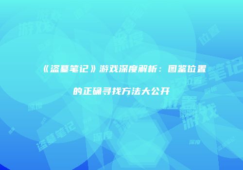《盗墓笔记》游戏深度解析：图鉴位置的正确寻找方法大公开
