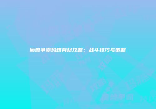 魔兽争霸玛雅身材攻略：战斗技巧与策略