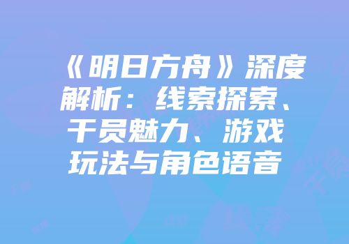 《明日方舟》深度解析：线索探索、干员魅力、游戏玩法与角色语音