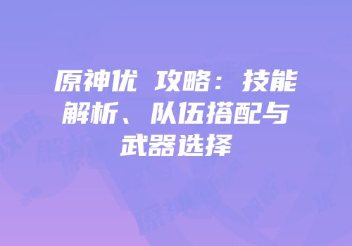 原神优菈攻略：技能解析、队伍搭配与武器选择