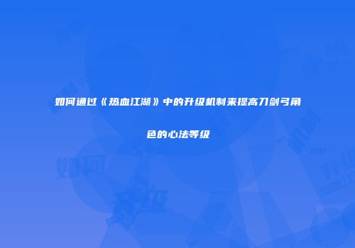 如何通过《热血江湖》中的升级机制来提高刀剑弓角色的心法等级