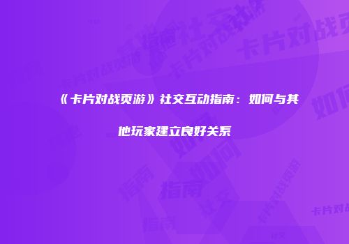 《卡片对战页游》社交互动指南：如何与其他玩家建立良好关系