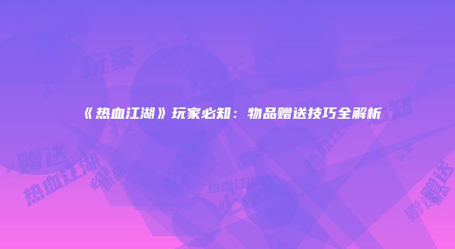 《热血江湖》玩家必知：物品赠送技巧全解析
