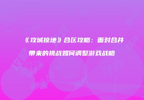 《攻城掠地》合区攻略：面对合并带来的挑战如何调整游戏战略