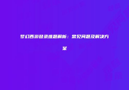 梦幻西游登录难题解析：常见问题及解决方案