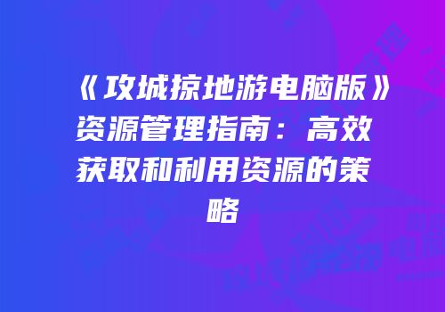 《攻城掠地游电脑版》资源管理指南：高效获取和利用资源的策略