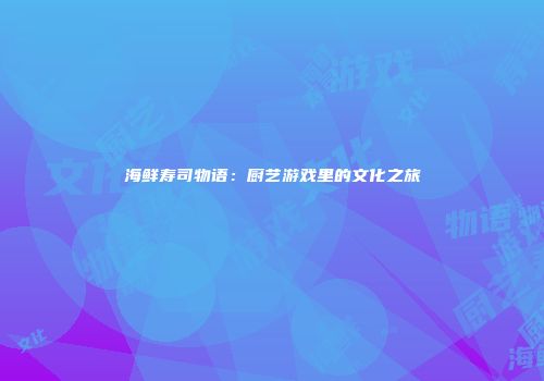 海鲜寿司物语：厨艺游戏里的文化之旅