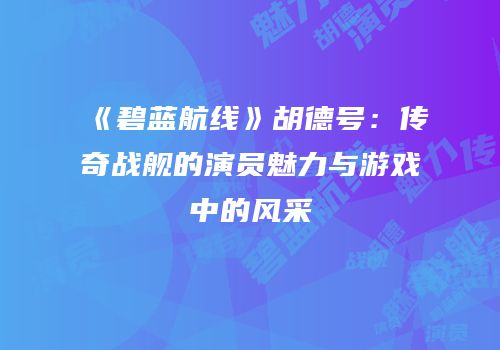 《碧蓝航线》胡德号：传奇战舰的演员魅力与游戏中的风采