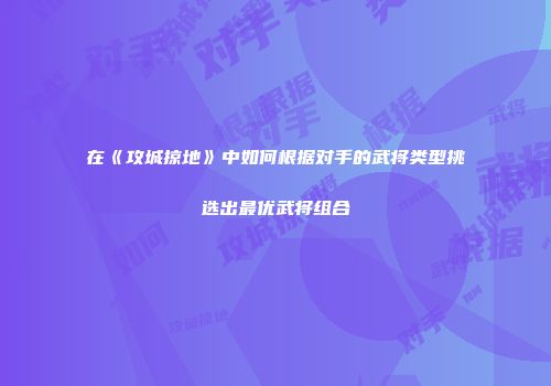 在《攻城掠地》中如何根据对手的武将类型挑选出最优武将组合