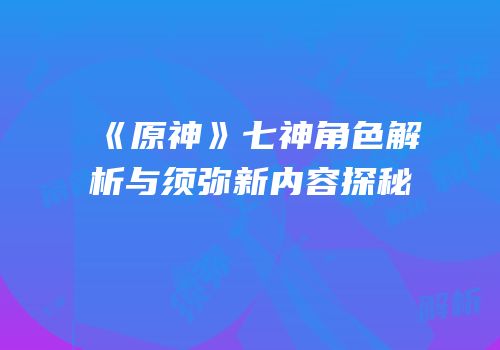 《原神》七神角色解析与须弥新内容探秘