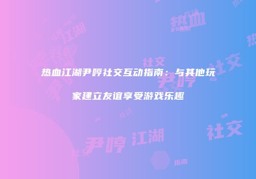 热血江湖尹哼社交互动指南：与其他玩家建立友谊享受游戏乐趣