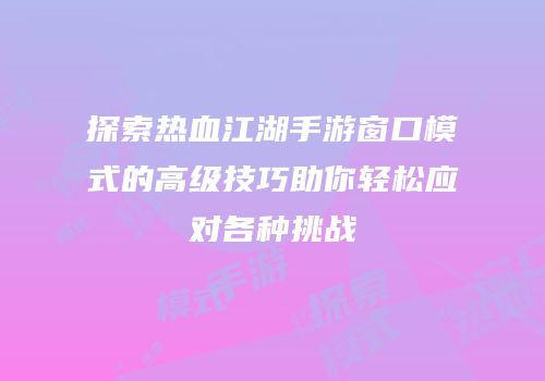 探索热血江湖手游窗口模式的高级技巧助你轻松应对各种挑战