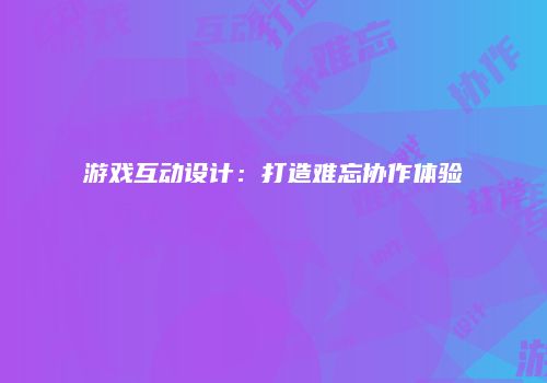 游戏互动设计：打造难忘协作体验