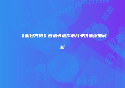 《明日方舟》自选卡选择与月卡价值深度解析