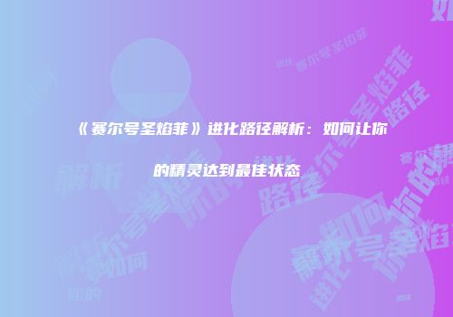 《赛尔号圣焰菲》进化路径解析：如何让你的精灵达到最佳状态