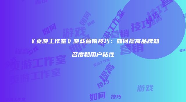 《页游工作室》游戏营销技巧:如何提高品牌知名度和用户粘性