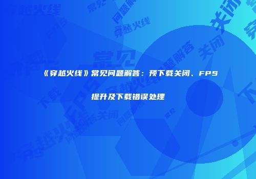 《穿越火线》常见问题解答：预下载关闭、FPS提升及下载错误处理