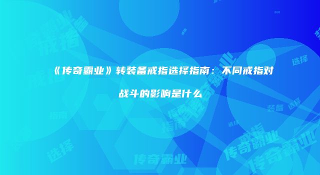 《传奇霸业》转装备戒指选择指南：不同戒指对战斗的影响是什么