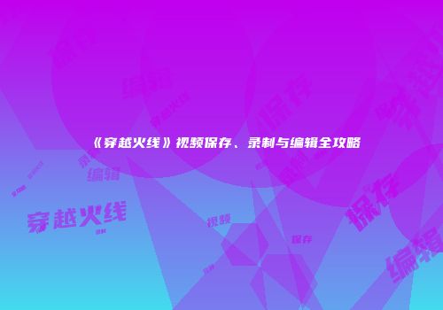 《穿越火线》视频保存、录制与编辑全攻略