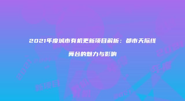 2021年度城市有机更新项目解析：都市天际线舞台的魅力与影响