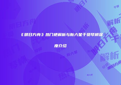 《明日方舟》热门梗解析与新六星干员琴柳深度介绍