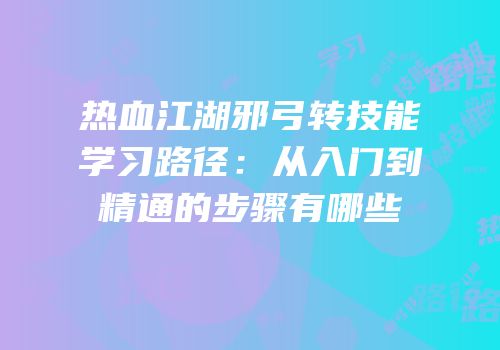 热血江湖邪弓转技能学习路径：从入门到精通的步骤有哪些
