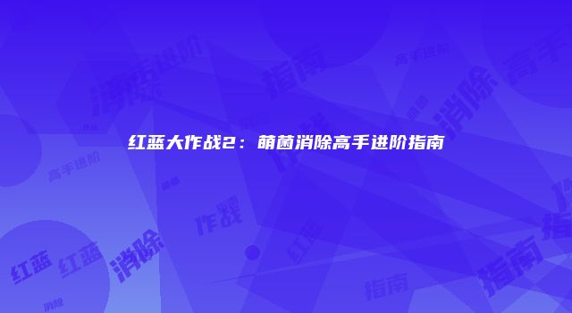 红蓝大作战2：萌菌消除高手进阶指南