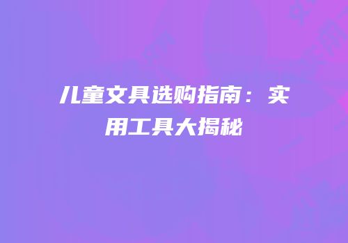 儿童文具选购指南：实用工具大揭秘