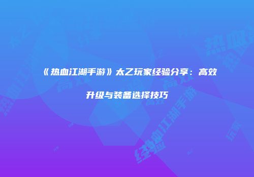 《热血江湖手游》太乙玩家经验分享：高效升级与装备选择技巧