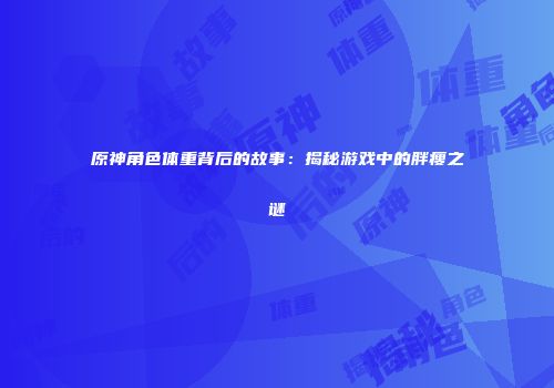 原神角色体重背后的故事：揭秘游戏中的胖瘦之谜