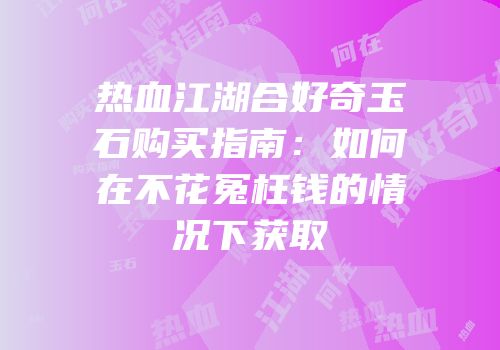热血江湖合好奇玉石购买指南:如何在不花冤枉钱的情况下获取